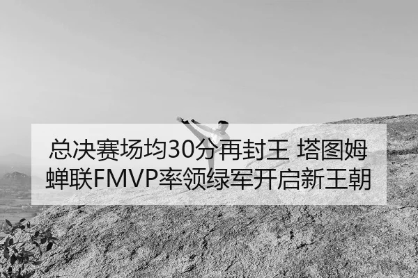 总决赛场均30分再封王 塔图姆蝉联FMVP率领绿军开启新王朝